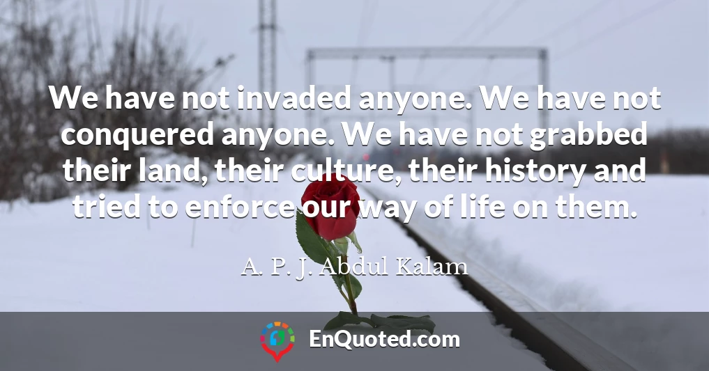 We have not invaded anyone. We have not conquered anyone. We have not grabbed their land, their culture, their history and tried to enforce our way of life on them.