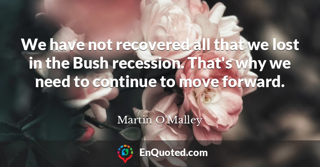 We have not recovered all that we lost in the Bush recession. That's why we need to continue to move forward.