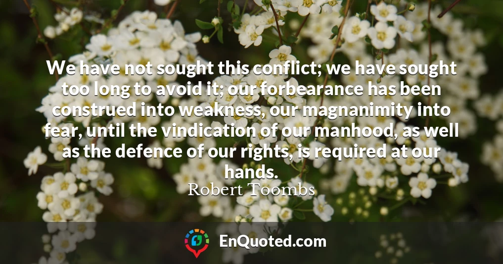 We have not sought this conflict; we have sought too long to avoid it; our forbearance has been construed into weakness, our magnanimity into fear, until the vindication of our manhood, as well as the defence of our rights, is required at our hands.