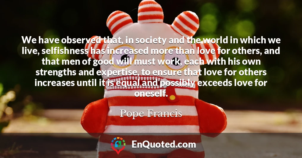 We have observed that, in society and the world in which we live, selfishness has increased more than love for others, and that men of good will must work, each with his own strengths and expertise, to ensure that love for others increases until it is equal and possibly exceeds love for oneself.