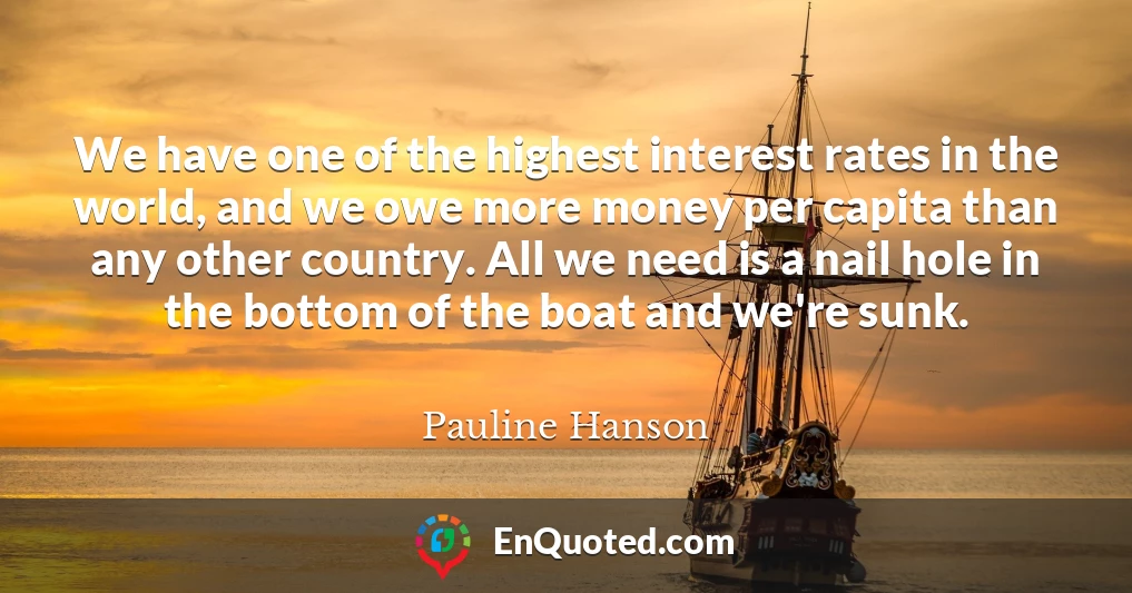 We have one of the highest interest rates in the world, and we owe more money per capita than any other country. All we need is a nail hole in the bottom of the boat and we're sunk.
