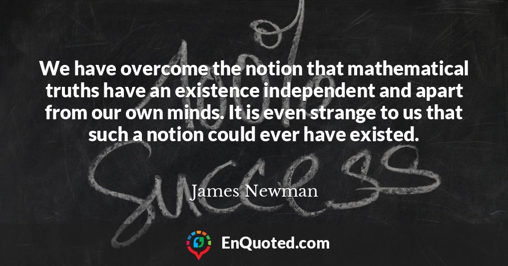We have overcome the notion that mathematical truths have an existence independent and apart from our own minds. It is even strange to us that such a notion could ever have existed.