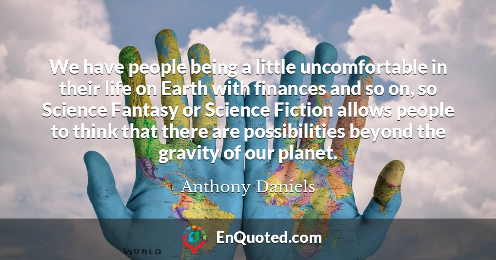 We have people being a little uncomfortable in their life on Earth with finances and so on, so Science Fantasy or Science Fiction allows people to think that there are possibilities beyond the gravity of our planet.