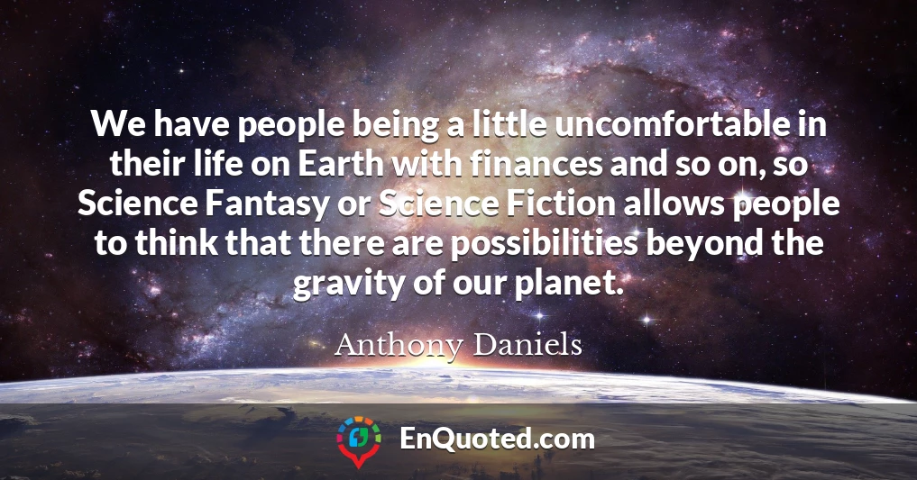 We have people being a little uncomfortable in their life on Earth with finances and so on, so Science Fantasy or Science Fiction allows people to think that there are possibilities beyond the gravity of our planet.