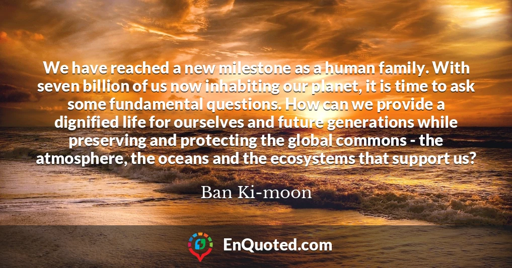 We have reached a new milestone as a human family. With seven billion of us now inhabiting our planet, it is time to ask some fundamental questions. How can we provide a dignified life for ourselves and future generations while preserving and protecting the global commons - the atmosphere, the oceans and the ecosystems that support us?