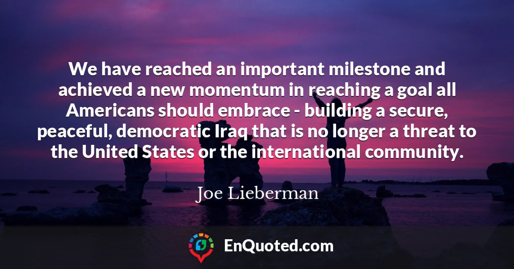 We have reached an important milestone and achieved a new momentum in reaching a goal all Americans should embrace - building a secure, peaceful, democratic Iraq that is no longer a threat to the United States or the international community.