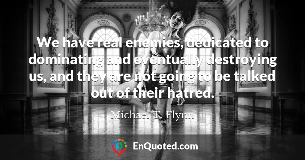 We have real enemies, dedicated to dominating and eventually destroying us, and they are not going to be talked out of their hatred.