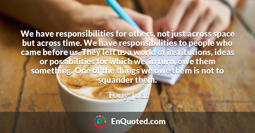We have responsibilities for others, not just across space but across time. We have responsibilities to people who came before us. They left us a world of institutions, ideas or possibilities for which we, in turn, owe them something. One of the things we owe them is not to squander them.