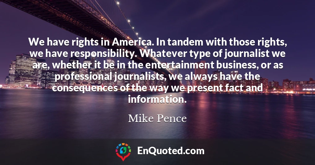 We have rights in America. In tandem with those rights, we have responsibility. Whatever type of journalist we are, whether it be in the entertainment business, or as professional journalists, we always have the consequences of the way we present fact and information.