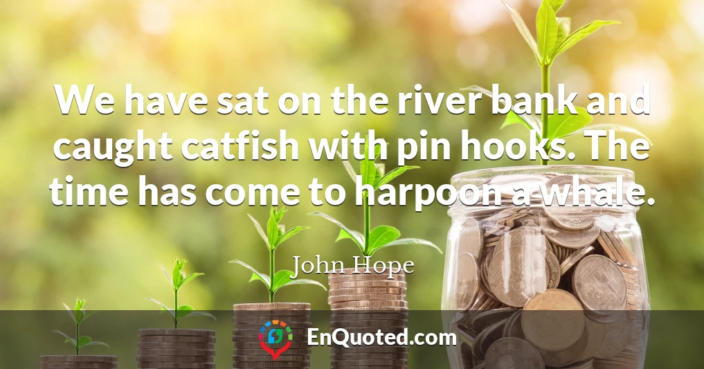We have sat on the river bank and caught catfish with pin hooks. The time has come to harpoon a whale.