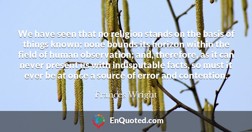 We have seen that no religion stands on the basis of things known; none bounds its horizon within the field of human observation; and, therefore, as it can never present us with indisputable facts, so must it ever be at once a source of error and contention.