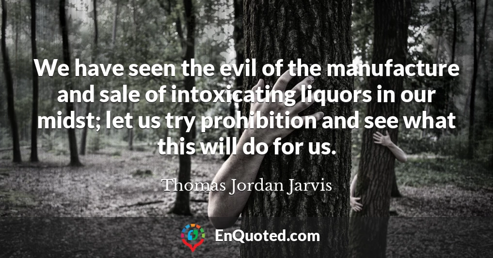 We have seen the evil of the manufacture and sale of intoxicating liquors in our midst; let us try prohibition and see what this will do for us.