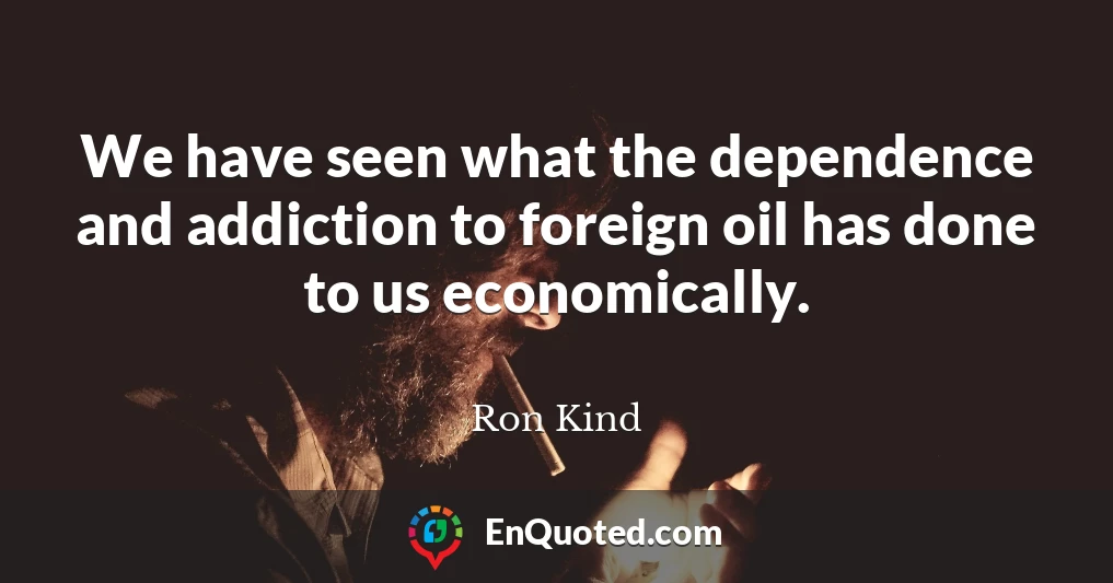 We have seen what the dependence and addiction to foreign oil has done to us economically.