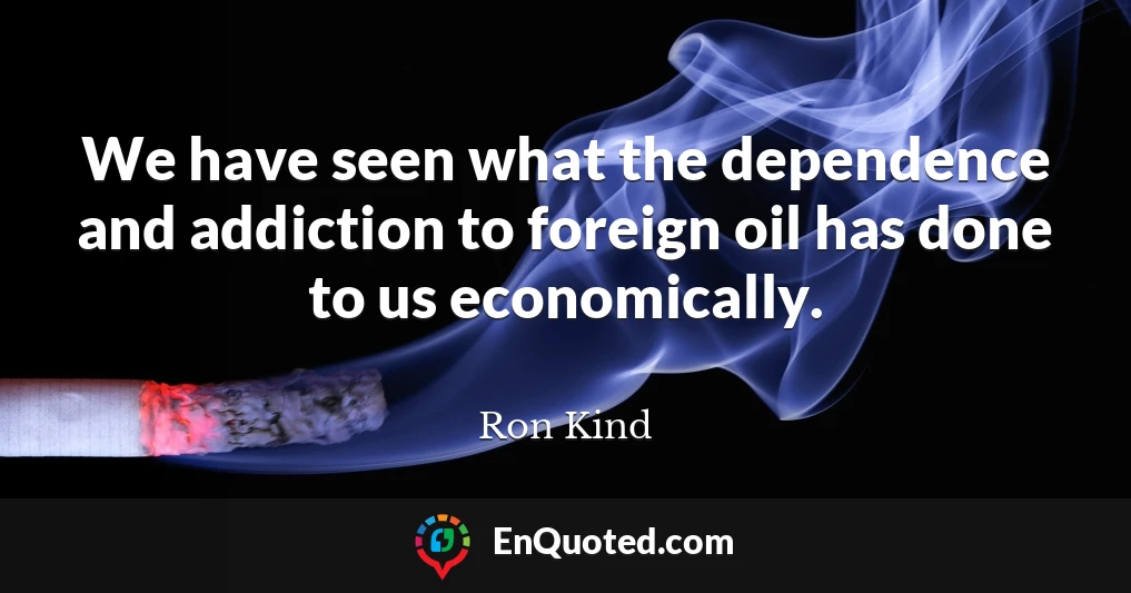 We have seen what the dependence and addiction to foreign oil has done to us economically.