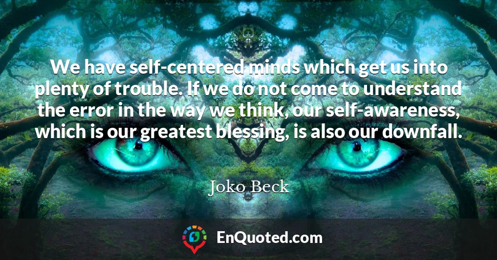 We have self-centered minds which get us into plenty of trouble. If we do not come to understand the error in the way we think, our self-awareness, which is our greatest blessing, is also our downfall.