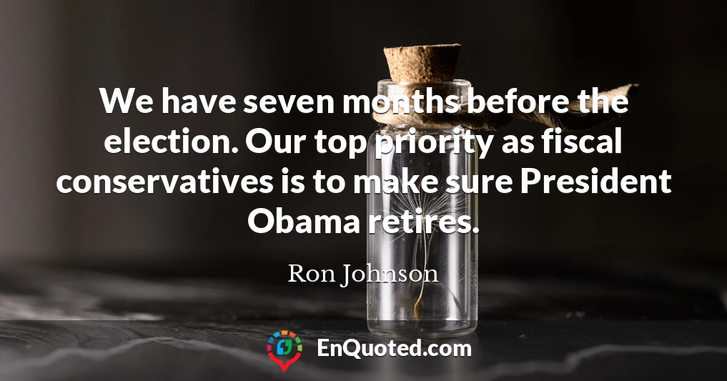 We have seven months before the election. Our top priority as fiscal conservatives is to make sure President Obama retires.