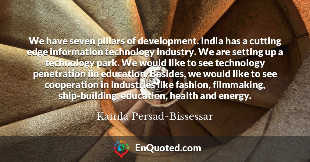 We have seven pillars of development. India has a cutting edge information technology industry. We are setting up a technology park. We would like to see technology penetration iin education. Besides, we would like to see cooperation in industries like fashion, filmmaking, ship-building, education, health and energy.