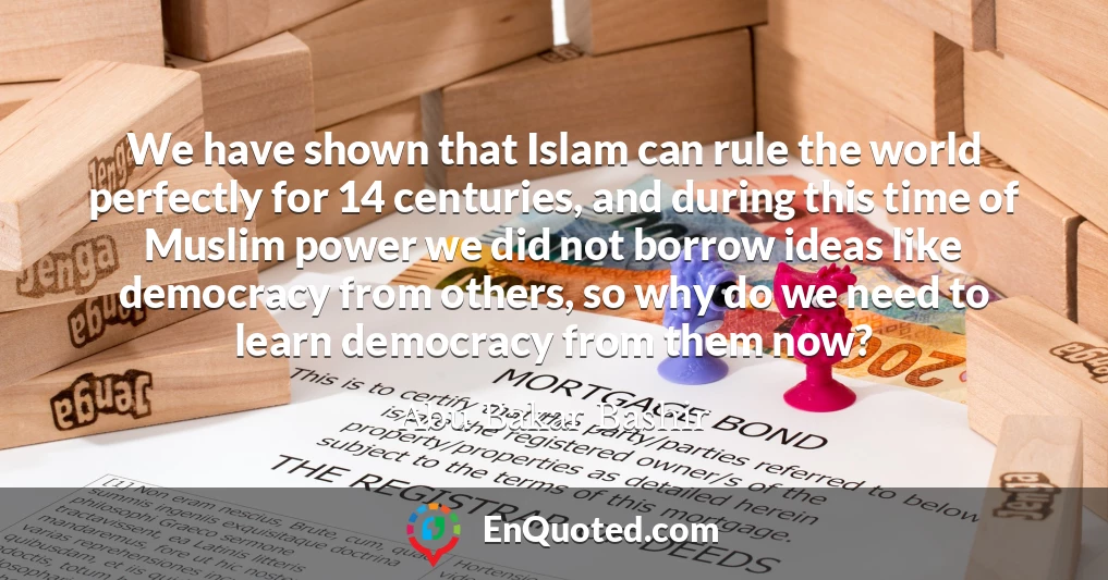 We have shown that Islam can rule the world perfectly for 14 centuries, and during this time of Muslim power we did not borrow ideas like democracy from others, so why do we need to learn democracy from them now?