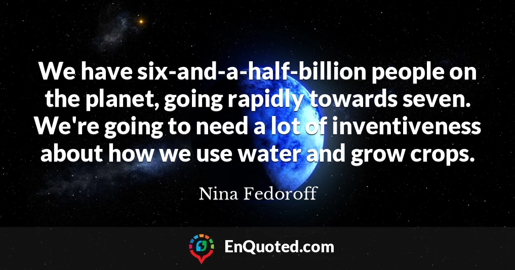 We have six-and-a-half-billion people on the planet, going rapidly towards seven. We're going to need a lot of inventiveness about how we use water and grow crops.