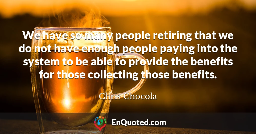 We have so many people retiring that we do not have enough people paying into the system to be able to provide the benefits for those collecting those benefits.