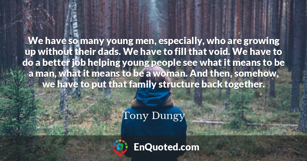 We have so many young men, especially, who are growing up without their dads. We have to fill that void. We have to do a better job helping young people see what it means to be a man, what it means to be a woman. And then, somehow, we have to put that family structure back together.