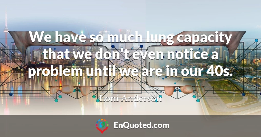 We have so much lung capacity that we don't even notice a problem until we are in our 40s.