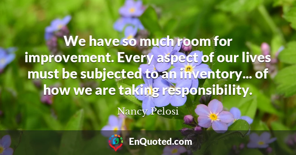 We have so much room for improvement. Every aspect of our lives must be subjected to an inventory... of how we are taking responsibility.