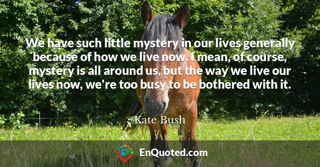 We have such little mystery in our lives generally because of how we live now. I mean, of course, mystery is all around us, but the way we live our lives now, we're too busy to be bothered with it.