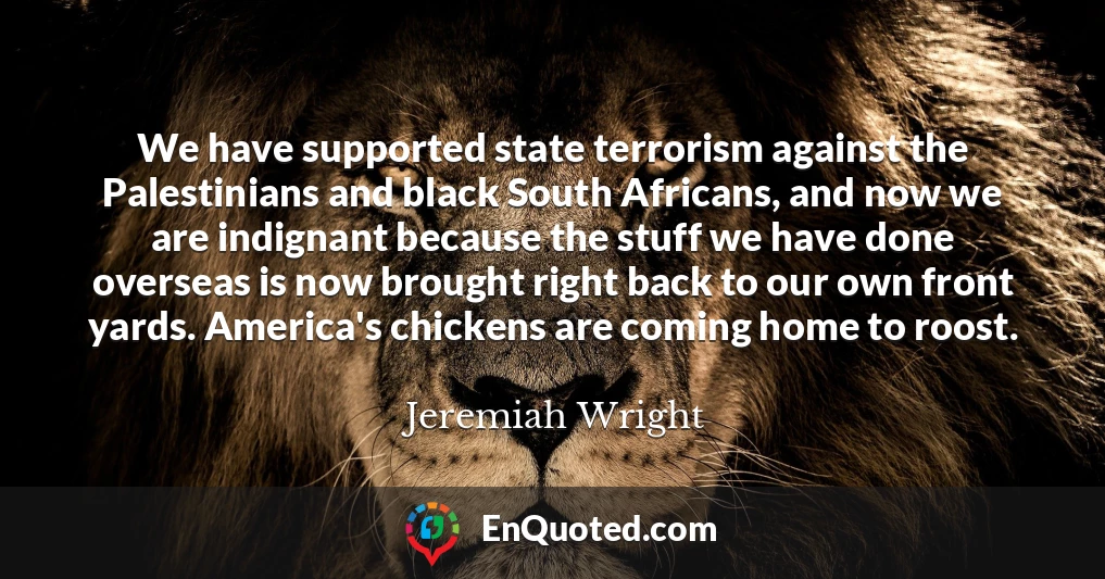 We have supported state terrorism against the Palestinians and black South Africans, and now we are indignant because the stuff we have done overseas is now brought right back to our own front yards. America's chickens are coming home to roost.