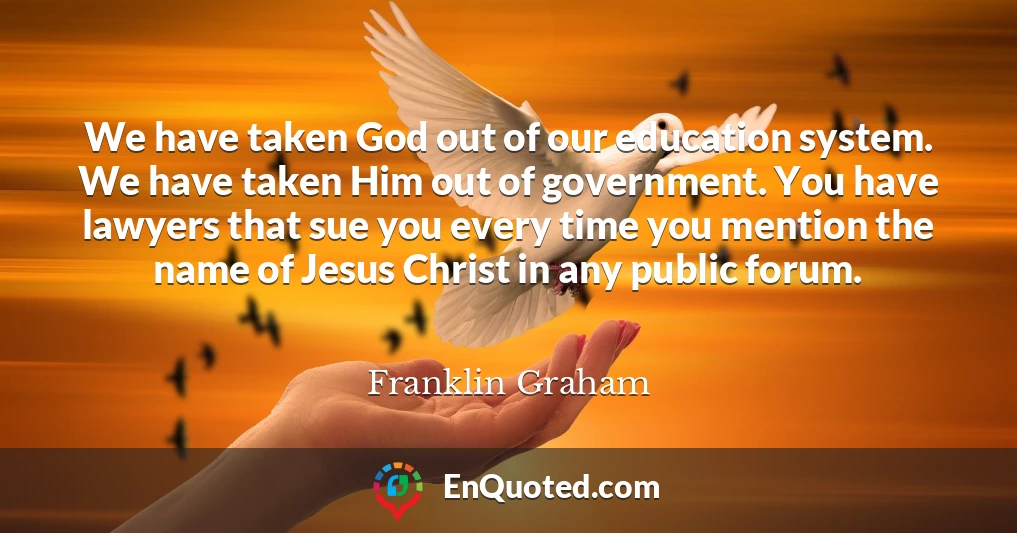 We have taken God out of our education system. We have taken Him out of government. You have lawyers that sue you every time you mention the name of Jesus Christ in any public forum.