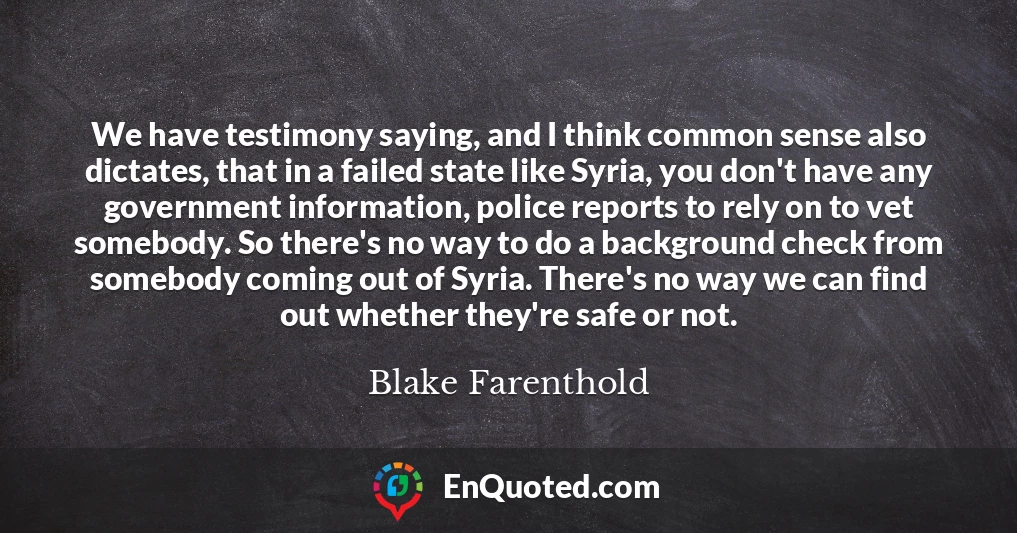 We have testimony saying, and I think common sense also dictates, that in a failed state like Syria, you don't have any government information, police reports to rely on to vet somebody. So there's no way to do a background check from somebody coming out of Syria. There's no way we can find out whether they're safe or not.