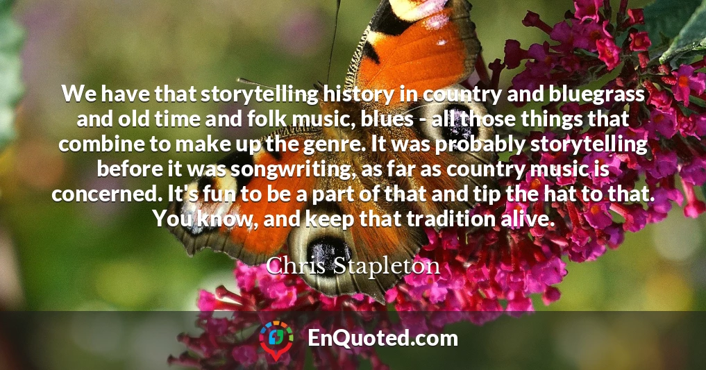 We have that storytelling history in country and bluegrass and old time and folk music, blues - all those things that combine to make up the genre. It was probably storytelling before it was songwriting, as far as country music is concerned. It's fun to be a part of that and tip the hat to that. You know, and keep that tradition alive.