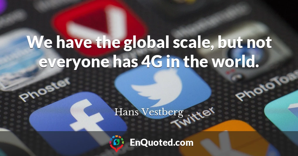 We have the global scale, but not everyone has 4G in the world.