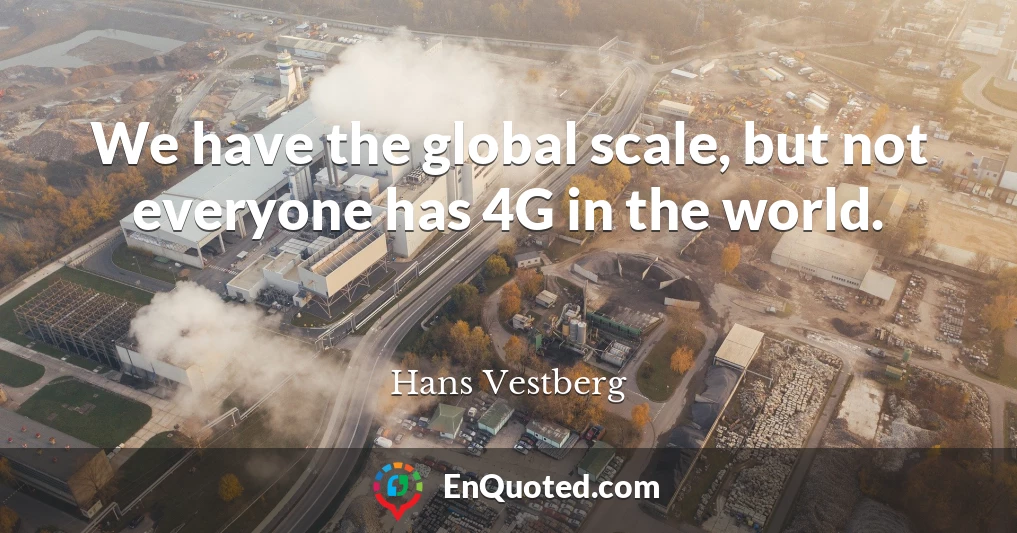 We have the global scale, but not everyone has 4G in the world.