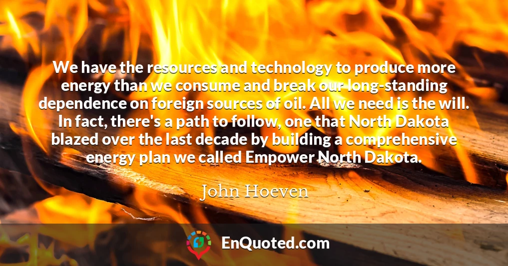 We have the resources and technology to produce more energy than we consume and break our long-standing dependence on foreign sources of oil. All we need is the will. In fact, there's a path to follow, one that North Dakota blazed over the last decade by building a comprehensive energy plan we called Empower North Dakota.