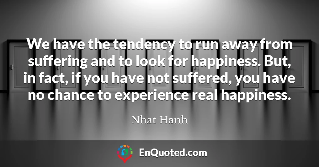 We have the tendency to run away from suffering and to look for happiness. But, in fact, if you have not suffered, you have no chance to experience real happiness.