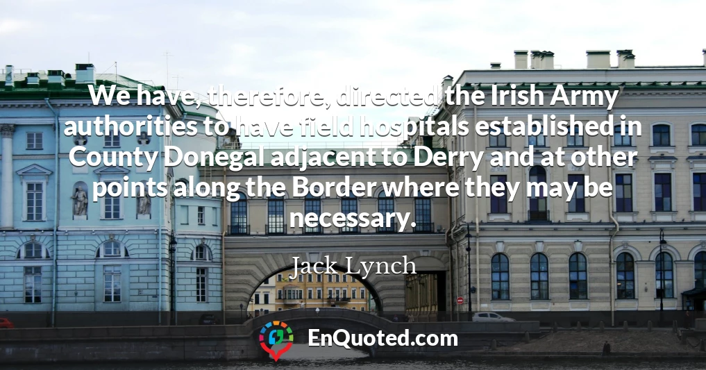 We have, therefore, directed the Irish Army authorities to have field hospitals established in County Donegal adjacent to Derry and at other points along the Border where they may be necessary.