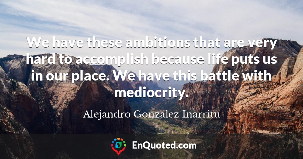 We have these ambitions that are very hard to accomplish because life puts us in our place. We have this battle with mediocrity.