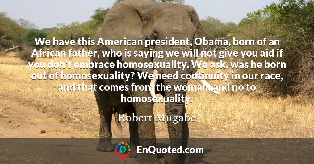 We have this American president, Obama, born of an African father, who is saying we will not give you aid if you don't embrace homosexuality. We ask, was he born out of homosexuality? We need continuity in our race, and that comes from the woman, and no to homosexuality.