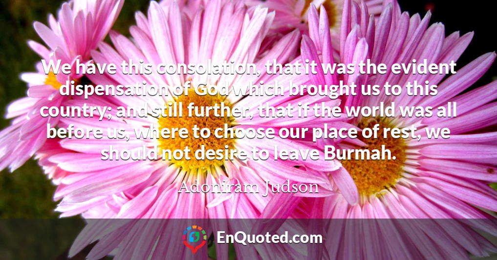 We have this consolation, that it was the evident dispensation of God which brought us to this country; and still further, that if the world was all before us, where to choose our place of rest, we should not desire to leave Burmah.