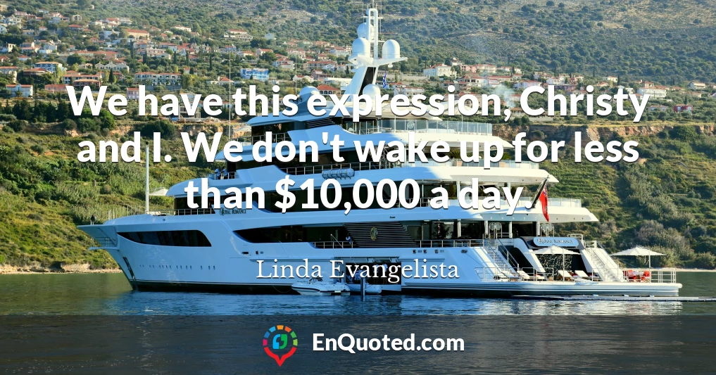 We have this expression, Christy and I. We don't wake up for less than $10,000 a day.