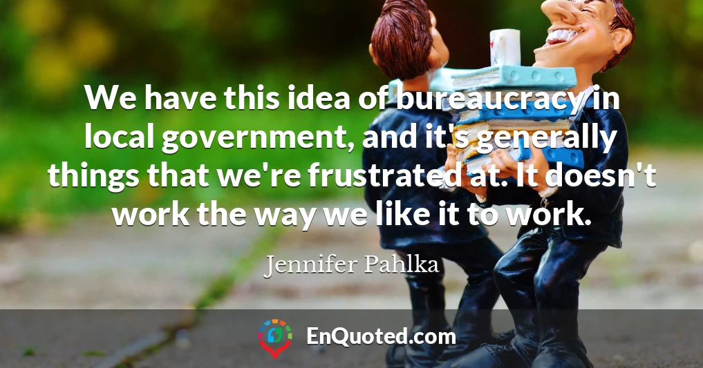 We have this idea of bureaucracy in local government, and it's generally things that we're frustrated at. It doesn't work the way we like it to work.