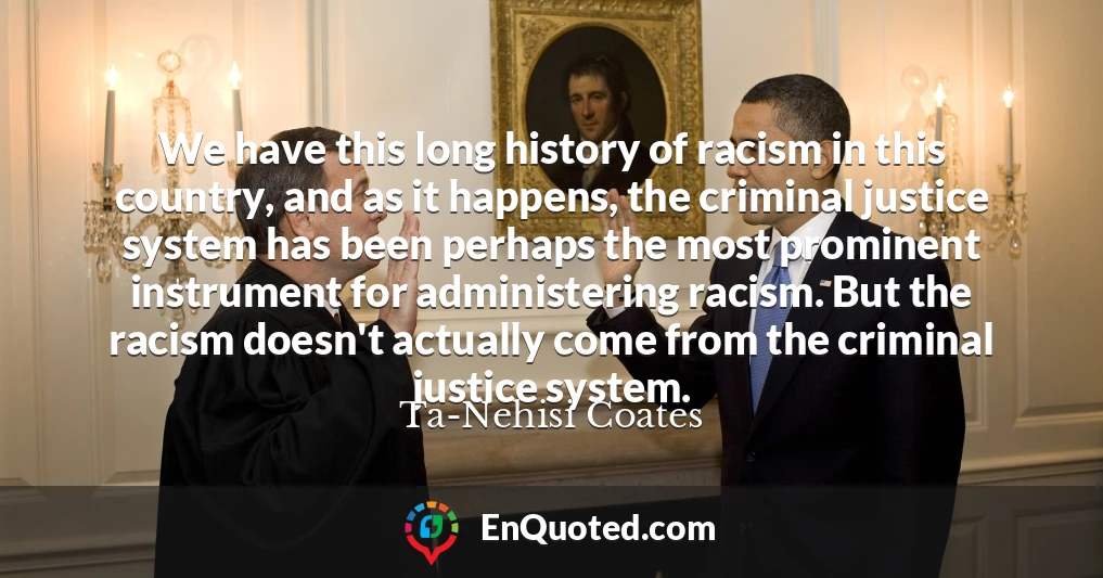 We have this long history of racism in this country, and as it happens, the criminal justice system has been perhaps the most prominent instrument for administering racism. But the racism doesn't actually come from the criminal justice system.