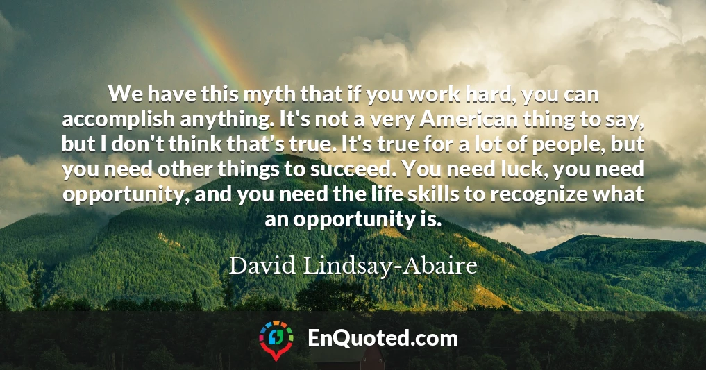 We have this myth that if you work hard, you can accomplish anything. It's not a very American thing to say, but I don't think that's true. It's true for a lot of people, but you need other things to succeed. You need luck, you need opportunity, and you need the life skills to recognize what an opportunity is.