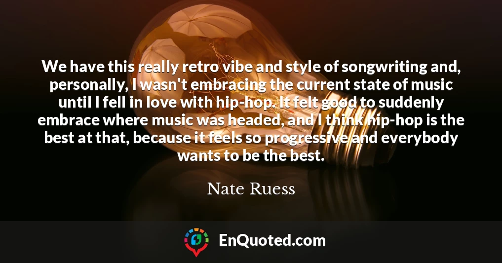 We have this really retro vibe and style of songwriting and, personally, I wasn't embracing the current state of music until I fell in love with hip-hop. It felt good to suddenly embrace where music was headed, and I think hip-hop is the best at that, because it feels so progressive and everybody wants to be the best.