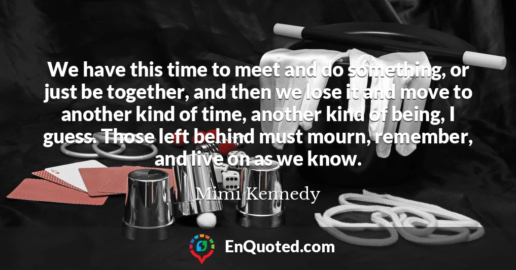 We have this time to meet and do something, or just be together, and then we lose it and move to another kind of time, another kind of being, I guess. Those left behind must mourn, remember, and live on as we know.