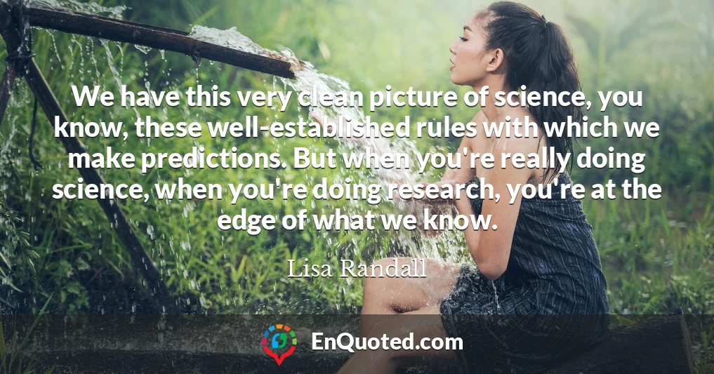 We have this very clean picture of science, you know, these well-established rules with which we make predictions. But when you're really doing science, when you're doing research, you're at the edge of what we know.