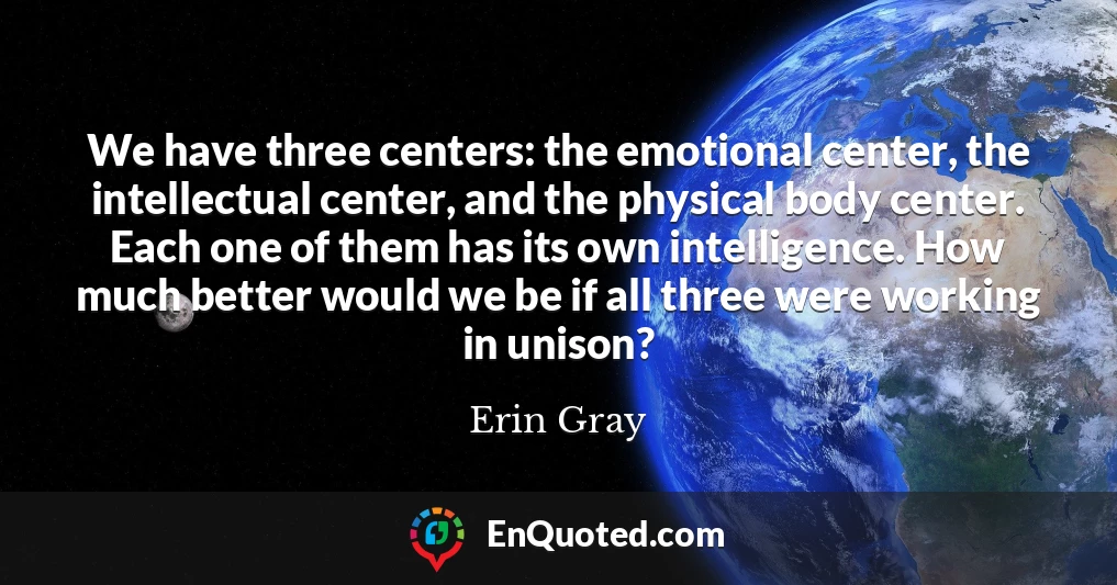 We have three centers: the emotional center, the intellectual center, and the physical body center. Each one of them has its own intelligence. How much better would we be if all three were working in unison?