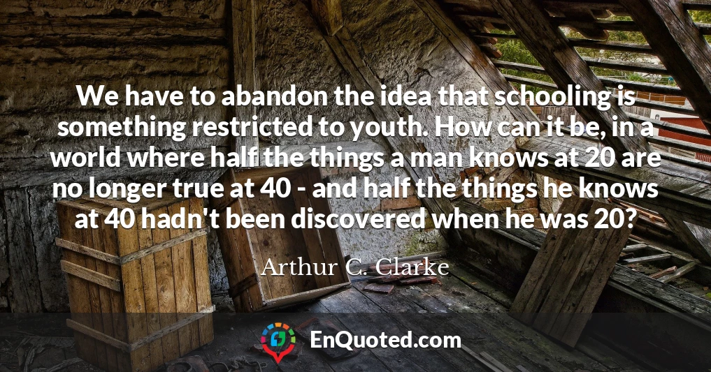 We have to abandon the idea that schooling is something restricted to youth. How can it be, in a world where half the things a man knows at 20 are no longer true at 40 - and half the things he knows at 40 hadn't been discovered when he was 20?