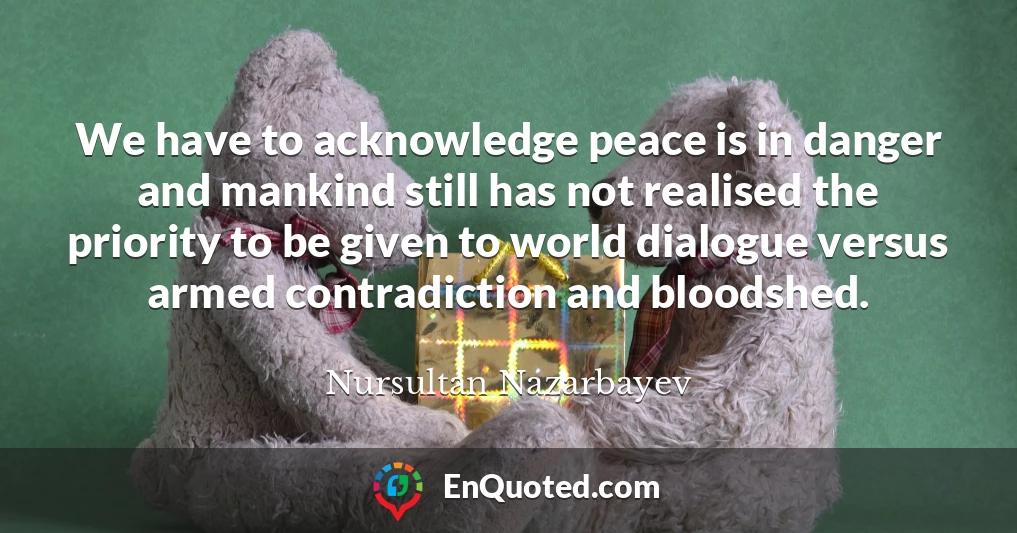We have to acknowledge peace is in danger and mankind still has not realised the priority to be given to world dialogue versus armed contradiction and bloodshed.
